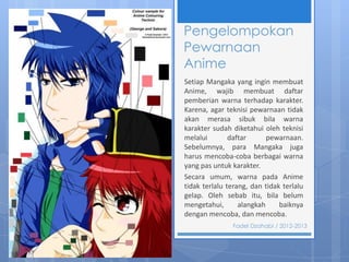 Pengelompokan
Pewarnaan
Anime
Setiap Mangaka yang ingin membuat
Anime, wajib membuat daftar
pemberian warna terhadap karakter.
Karena, agar teknisi pewarnaan tidak
akan merasa sibuk bila warna
karakter sudah diketahui oleh teknisi
melalui
daftar
pewarnaan.
Sebelumnya, para Mangaka juga
harus mencoba-coba berbagai warna
yang pas untuk karakter.
Secara umum, warna pada Anime
tidak terlalu terang, dan tidak terlalu
gelap. Oleh sebab itu, bila belum
mengetahui,
alangkah
baiknya
dengan mencoba, dan mencoba.
Fadel Dzahabi / 2012-2013

 