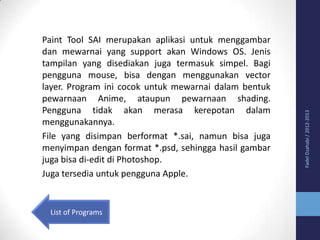 List of Programs

Fadel Dzahabi / 2012-2013

Paint Tool SAI merupakan aplikasi untuk menggambar
dan mewarnai yang support akan Windows OS. Jenis
tampilan yang disediakan juga termasuk simpel. Bagi
pengguna mouse, bisa dengan menggunakan vector
layer. Program ini cocok untuk mewarnai dalam bentuk
pewarnaan Anime, ataupun pewarnaan shading.
Pengguna tidak akan merasa kerepotan dalam
menggunakannya.
File yang disimpan berformat *.sai, namun bisa juga
menyimpan dengan format *.psd, sehingga hasil gambar
juga bisa di-edit di Photoshop.
Juga tersedia untuk pengguna Apple.

 