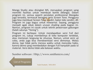 Manga Studio atau disingkat MS, merupakan program yang
memiliki fasilitas untuk membuat komik (Manga). Dalam
program ini, semua seperti peralatan professional Mangaka
juga tersedia, termasuk beragam jenis Screen Tone. Pengguna
juga bisa membuat Screen Tone sendiri, balon teks sendiri, dll.
Program ini juga bagus untuk mewarnai. Sayang, pengguna
menjadi agak sibuk dalam urusan shading pada bagian ini.
Namun, program ini cocok untuk teknik pewarnaan gabungan
(Salah satunya “Toning”).
Program ini berbayar. Untuk mendapatkan versi Full dari
program ini, cukup membelinya di toko komputer terdekat,
atau memesan langsung ke situsnya. Namun, untuk versi uji
coba, anda juga bisa mendownload versi demonya. Walau
demo, tapi tidak perlu merasa waktu untuk mencoba habis,
karena demo yang membedakan dengan Full hanyalah pada isi
material. Versi demo tidak ada batasan waktu.



Sumber software : Http://www.smithmicro.com/
List of Programs
Fadel Dzahabi / 2012-2013

 