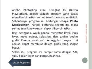 List of Programs

Fadel Dzahabi / 2012-2013

Adobe Photoshop atau disingkat PS (Bukan
PlayStation), adalah sebuah program yang dapat
mengkombinasikan semua teknik pewarnaan digital.
Sebenarnya, program ini berfungsi sebagai Photo
Manipulation. Karena berfungsi seperti itu, maka
semua teknik pewarnaan dapat dikombinasikan.
Bagi pengguna, wajib pandai mengatur level, jenis
layer, move object, selection, dan bagian design
grafis. Karena, salah satu keunggulan program ini
adalah dapat membuat design grafis yang sangat
bagus.
Selain itu, program ini hampir sama dengan SAI,
yaitu bagian layer dan penggunaannya.

 