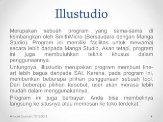 Illustudio
Merupakan sebuah program yang sama-sama di
kembangkan oleh SmithMicro (Bersaudara dengan Manga
Studio). Program ini memiliki fasilitas untuk mewarnai
secara lebih daripada Manga Studio. Akan tetapi, program
ini
juga
membutuhkan
teknik
khusus
dalam
penggunaannya.
Untungnya, Illustudio merupakan program membuat lineart lebih bagus daripada SAI. Karena, pada program ini,
memberikan beberapa pilihan penggunaan sebuah tool.
Dari beberapa pilihan tersebut, user akan merasa lebih
mudah dalam menggunakannya.
Program ini juga berbayar. Anda bisa membelinya
langsung ke situsnya atau memesan ke toko terdekat.
Fadel Dzahabi / 2012-2013

 