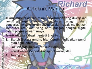 A. Teknik Manual
Teknik manual adalah teknik pewarnaan yang dikerjakan
langsung tanpa melibatkan peralatan canggih dalam
pengerjaannya. Yang dimaksud adalah, tidak melibatkan
komputer atau alat yang berhubungan dengan digital
dalam proses pewarnannya.
Teknik manual dibagi menjadi 3, yaitu :
1. Sketch (Secara umum, hitam putih, melibatkan pensil
atau pena hitam)
2. Lukisan (Melibatkan cat, kuas, dll)
3. Pensil warna (Seperti klir, spidol warna, dll)
4. Toning (Raster)
Fadel Dzahabi / 2012-2013

 