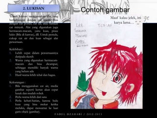 2. LUKISAN

Contoh gambar

Teknik lukisan menggunakan alat yang
berhubungan dengan cat warna. Bisa
dengan cat poster, cat air, atau bahkan
cat minyak. Alat yang digunakan juga
bermacam-macam, yaitu kuas, pisau
lukis (Bila di kanvas), dll. Untuk pemula,
cukup cat air dan kuas sebagai alat
pewarnaan.
Kelebihan :
1. Lebih cepat dalam pewarnaannya
daripada sketch
2. Warna yang digunakan bermacammacam dan bisa dicampur,
sehingga memiliki banyak warna
yang belum ada
3. Hasil warna lebih tebal dan bagus.
Kekurangan :
1. Bila menggunakan cat air, media
gambar seperti kertas akan cepat
lunak dan mudah robek
2. Perlu warna lebih dari satu
3. Perlu kehati-hatian, karena bulu
kuas yang bisa mekar ketika
melukis, dapat mewarnai ke luar
garis objek (gambar).

FADEL DZAHABI / 2012-2013

Maaf kalau jelek, ini
karya lama… ^_^

 