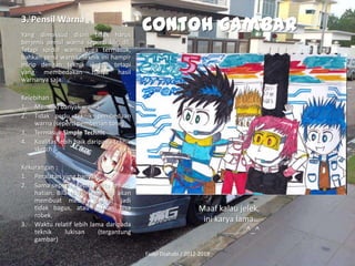 3. Pensil Warna
Yang dimaksud disini tidak harus
berjenis pensil warna seperti klir, dll.
Tetapi spidol warna juga termasuk,
bahkan pena warna. Teknik ini hampir
mirip dengan teknik sketch, tetapi
yang membedakan hanya hasil
warnanya saja.

Contoh gambar

Kelebihan :
1. Memiliki banyak warna
2. Tidak perlu teknik pembedaan
warna (seperti pemberian tone)
3. Termasuk Simple Technic
4. Kualitas lebih baik daripada teknik
sketch
Kekurangan :
1. Peralatan yang banyak
2. Sama seperti sketch, Perlu kehatihatian. Bila tidak, teknik ini akan
membuat media gambar jadi
tidak bagus, atau bahkan bisa
robek.
3. Waktu relatif lebih lama daripada
teknik
lukisan
(tergantung
gambar)

Maaf kalau jelek,
ini karya lama…
^_^
Fadel Dzahabi / 2012-2013

 