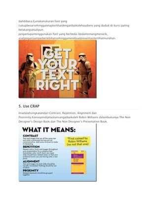 dahdibaca.Gunakanukuran font yang
cukupbesarsehinggatetapterlihatdenganbaikolehaudiens yang duduk di kursi paling
belakangsekalipun.
Janganlupamenggunakan font yang berbeda-bedamemangmenarik,
asaljangansampaiberlebihansehinggamembuatpresentasiterlihatmurahan.
5. Use CRAP
Iniadalahsingkatandari Contrast, Repetition, Alignment dan
Proximity.Konsepinidijelaskansangatbaikoleh Robin Williams dalambukunya The Non
Designer’s Design Book dan The Non Designer’s Presentation Book.
 