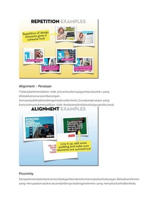 Alignment – Perataan
Tidakadaelemendalam slide presentasiberupagambaratauteks yang
diletakkansecarasembarangan.
Semuanyadiletakkandenganmaksudtertentu.Gunakanperataan yang
konsistenuntukmenjadikan slide Andatampilindahsekaligusprofesional.
Proximity
Setiapelemendalampresentasibaikgambardanteksmenciptakanhubungan.Dekatkanelemen
yang merupakansatukesatuandanberijarakdenganelemen yang menjelaskanhalberbeda.
 