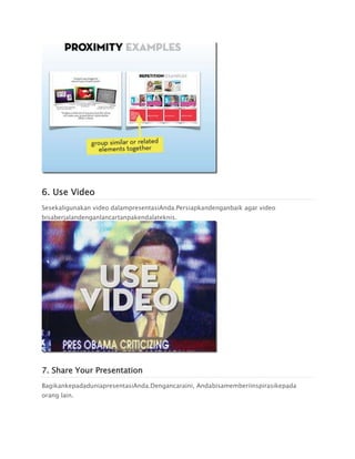 6. Use Video
Sesekaligunakan video dalampresentasiAnda.Persiapkandenganbaik agar video
bisaberjalandenganlancartanpakendalateknis.
7. Share Your Presentation
BagikankepadaduniapresentasiAnda.Dengancaraini, Andabisamemberiinspirasikepada
orang lain.
 