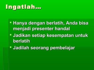 Ingatlah…Ingatlah…
 Hanya dengan berlatih, Anda bisaHanya dengan berlatih, Anda bisa
menjadi presenter handalmenjadi presenter handal
 Jadikan setiap kesempatan untukJadikan setiap kesempatan untuk
berlatihberlatih
 Jadilah seorang pembelajarJadilah seorang pembelajar
 