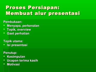 Proses Persiapan:Proses Persiapan:
Membuat alur presentasiMembuat alur presentasi
Pembukaan:Pembukaan:
 Menyapa, perkenalanMenyapa, perkenalan
 Topik, overviewTopik, overview
 Gaet perhatianGaet perhatian
Topik utama:Topik utama:
 Isi presentasiIsi presentasi
Penutup:Penutup:
 KesimpulanKesimpulan
 Ucapan terima kasihUcapan terima kasih
 MotivasiMotivasi
 