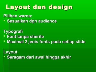 Layout dan designLayout dan design
Pilihan warna:Pilihan warna:
 Sesuaikan dgn audienceSesuaikan dgn audience
TypografiTypografi
 Font tanpa sherifeFont tanpa sherife
 Maximal 2 jenis fonts pada setiap slideMaximal 2 jenis fonts pada setiap slide
LayoutLayout
 Seragam dari awal hingga akhirSeragam dari awal hingga akhir
 