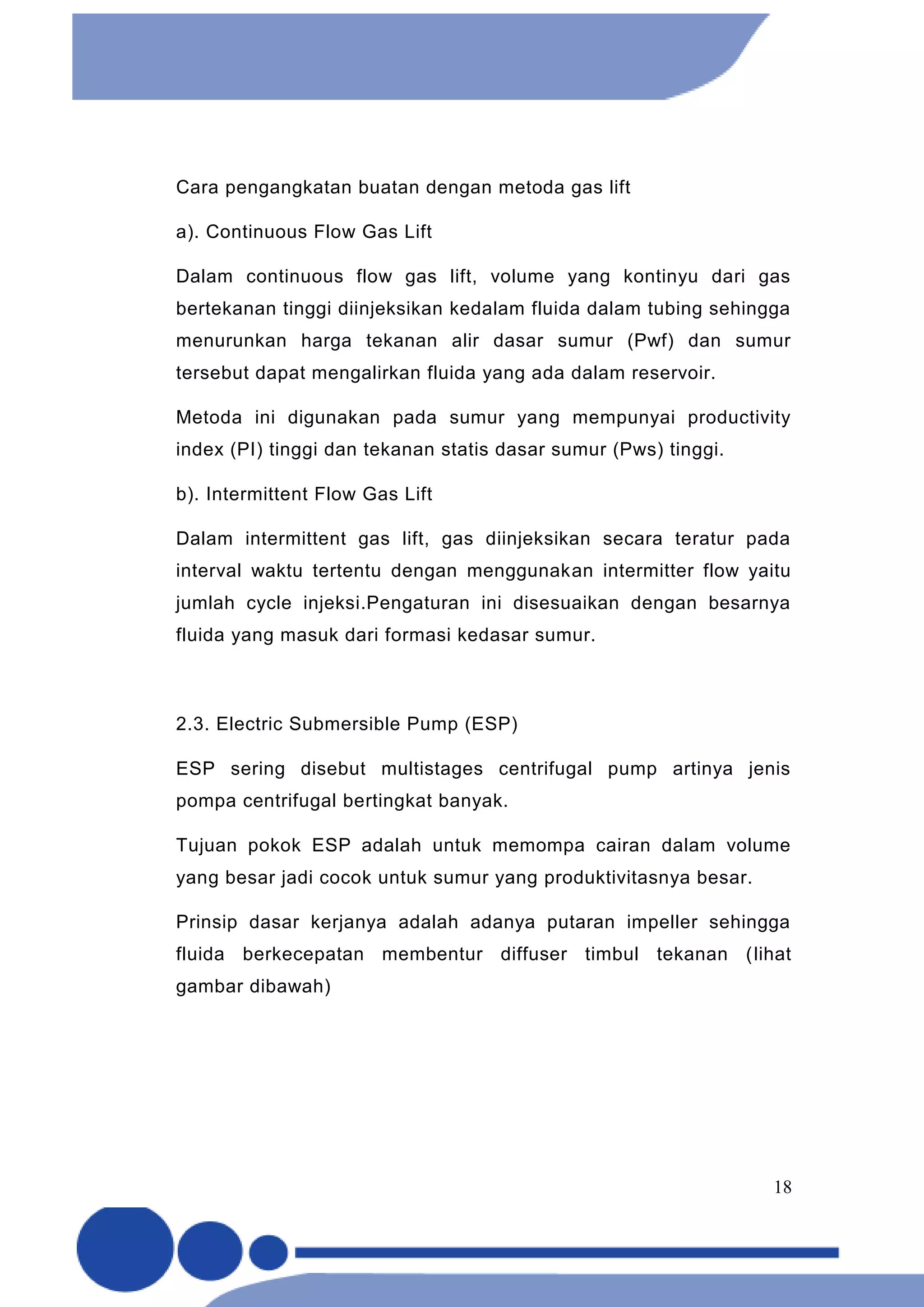 18
Cara pengangkatan buatan dengan metoda gas lift
a). Continuous Flow Gas Lift
Dalam continuous flow gas lift, volume yang kontinyu dari gas
bertekanan tinggi diinjeksikan kedalam fluida dalam tubing sehingga
menurunkan harga tekanan alir dasar sumur (Pwf) dan sumur
tersebut dapat mengalirkan fluida yang ada dalam reservoir.
Metoda ini digunakan pada sumur yang mempunyai productivity
index (PI) tinggi dan tekanan statis dasar sumur (Pws) tinggi.
b). Intermittent Flow Gas Lift
Dalam intermittent gas lift, gas diinjeksikan secara teratur pada
interval waktu tertentu dengan menggunakan intermitter flow yaitu
jumlah cycle injeksi.Pengaturan ini disesuaikan dengan besarnya
fluida yang masuk dari formasi kedasar sumur.
2.3. Electric Submersible Pump (ESP)
ESP sering disebut multistages centrifugal pump artinya jenis
pompa centrifugal bertingkat banyak.
Tujuan pokok ESP adalah untuk memompa cairan dalam volume
yang besar jadi cocok untuk sumur yang produktivitasnya besar.
Prinsip dasar kerjanya adalah adanya putaran impeller sehingga
fluida berkecepatan membentur diffuser timbul tekanan (lihat
gambar dibawah)
 