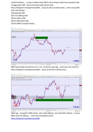assalamualaikum.... sy akan mulakan kelas QM dr awal sampai anda2 semua pandai trade
menggunakan QM.. share link chanel pada rakan2 anda
https://telegram.me/ApperenticeQM .. cukup 1k ahli sy mulakan kelas... antara setup QM
akan anda belajar :
1)Pengenalan QM
2)Ciri-Ciri QM yg valid
3)Entry QM Vs QM
4)Entry QM Dalam QM
5)Entry QMV Lot Gajah Duduk....
QMV bnyk terjadi di timeframe m1 n m5.. lot besar la apa lagi... jom2 share link chanel ni
https://telegram.me/ApperenticeQM .. cukup 1k ahli kita mulakan kelas....
QMV lagi... Cukuplah 2 QMV sehari.. Jika modal 100usd.. Loss 10usd Win 100usd... 2 setup
QMV sehari dh 200usd..... share link chanelpada rakan2
https://telegram.me/ApperenticeQM
 