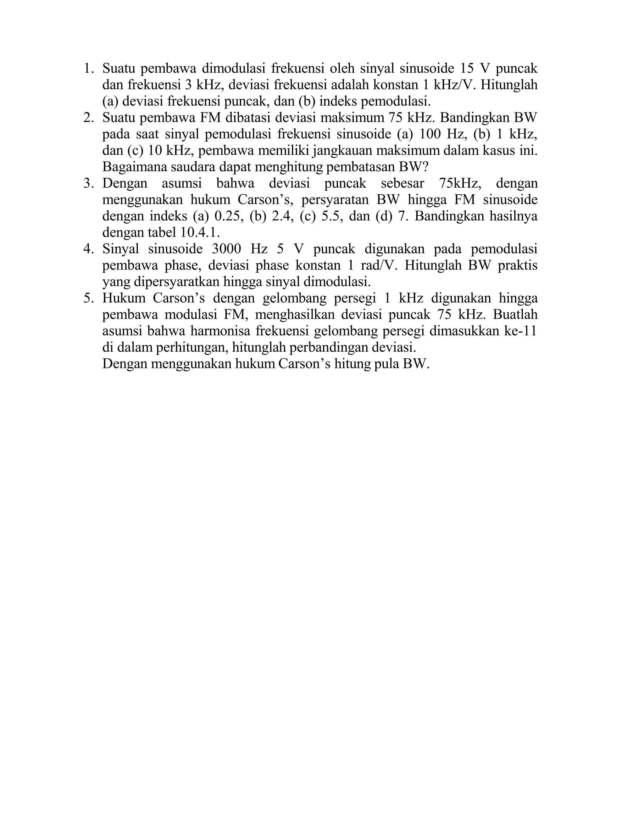 1. Suatu pembawa dimodulasi frekuensi oleh sinyal sinusoide 15 V puncak
dan frekuensi 3 kHz, deviasi frekuensi adalah konstan 1 kHz/V. Hitunglah
(a) deviasi frekuensi puncak, dan (b) indeks pemodulasi.
2. Suatu pembawa FM dibatasi deviasi maksimum 75 kHz. Bandingkan BW
pada saat sinyal pemodulasi frekuensi sinusoide (a) 100 Hz, (b) 1 kHz,
dan (c) 10 kHz, pembawa memiliki jangkauan maksimum dalam kasus ini.
Bagaimana saudara dapat menghitung pembatasan BW?
3. Dengan asumsi bahwa deviasi puncak sebesar 75kHz, dengan
menggunakan hukum Carson’s, persyaratan BW hingga FM sinusoide
dengan indeks (a) 0.25, (b) 2.4, (c) 5.5, dan (d) 7. Bandingkan hasilnya
dengan tabel 10.4.1.
4. Sinyal sinusoide 3000 Hz 5 V puncak digunakan pada pemodulasi
pembawa phase, deviasi phase konstan 1 rad/V. Hitunglah BW praktis
yang dipersyaratkan hingga sinyal dimodulasi.
5. Hukum Carson’s dengan gelombang persegi 1 kHz digunakan hingga
pembawa modulasi FM, menghasilkan deviasi puncak 75 kHz. Buatlah
asumsi bahwa harmonisa frekuensi gelombang persegi dimasukkan ke-11
di dalam perhitungan, hitunglah perbandingan deviasi.
Dengan menggunakan hukum Carson’s hitung pula BW.
 