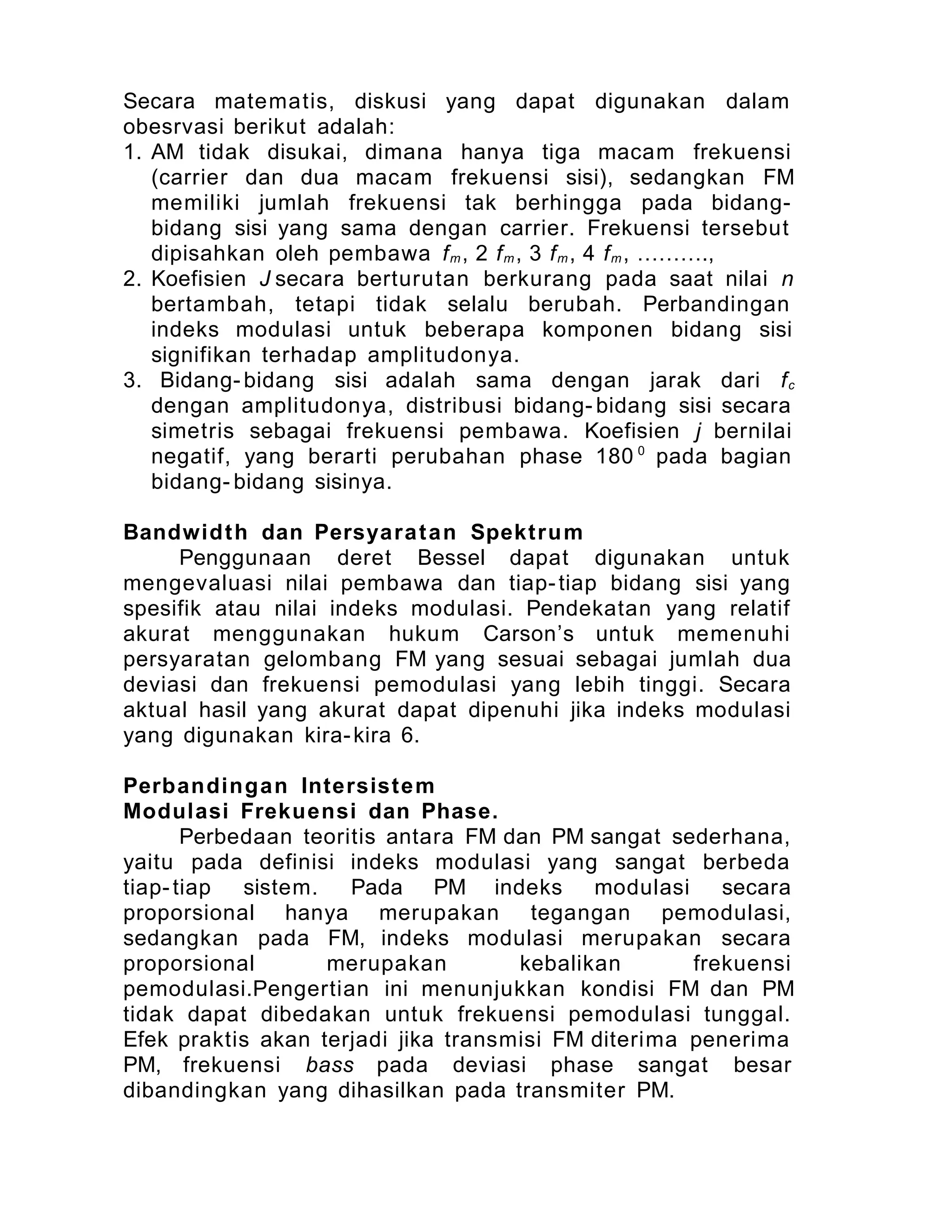 Secara matematis, diskusi yang dapat digunakan dalam
obesrvasi berikut adalah:
1. AM tidak disukai, dimana hanya tiga macam frekuensi
(carrier dan dua macam frekuensi sisi), sedangkan FM
memiliki jumlah frekuensi tak berhingga pada bidang-
bidang sisi yang sama dengan carrier. Frekuensi tersebut
dipisahkan oleh pembawa fm, 2 fm, 3 fm, 4 fm, ……….,
2. Koefisien J secara berturutan berkurang pada saat nilai n
bertambah, tetapi tidak selalu berubah. Perbandingan
indeks modulasi untuk beberapa komponen bidang sisi
signifikan terhadap amplitudonya.
3. Bidang- bidang sisi adalah sama dengan jarak dari fc
dengan amplitudonya, distribusi bidang- bidang sisi secara
simetris sebagai frekuensi pembawa. Koefisien j bernilai
negatif, yang berarti perubahan phase 180 0
pada bagian
bidang- bidang sisinya.
Bandwidth dan Persyaratan Spektrum
Penggunaan deret Bessel dapat digunakan untuk
mengevaluasi nilai pembawa dan tiap-tiap bidang sisi yang
spesifik atau nilai indeks modulasi. Pendekatan yang relatif
akurat menggunakan hukum Carson’s untuk memenuhi
persyaratan gelombang FM yang sesuai sebagai jumlah dua
deviasi dan frekuensi pemodulasi yang lebih tinggi. Secara
aktual hasil yang akurat dapat dipenuhi jika indeks modulasi
yang digunakan kira-kira 6.
Perbandingan Intersistem
Modulasi Frekuensi dan Phase.
Perbedaan teoritis antara FM dan PM sangat sederhana,
yaitu pada definisi indeks modulasi yang sangat berbeda
tiap-tiap sistem. Pada PM indeks modulasi secara
proporsional hanya merupakan tegangan pemodulasi,
sedangkan pada FM, indeks modulasi merupakan secara
proporsional merupakan kebalikan frekuensi
pemodulasi.Pengertian ini menunjukkan kondisi FM dan PM
tidak dapat dibedakan untuk frekuensi pemodulasi tunggal.
Efek praktis akan terjadi jika transmisi FM diterima penerima
PM, frekuensi bass pada deviasi phase sangat besar
dibandingkan yang dihasilkan pada transmiter PM.
 