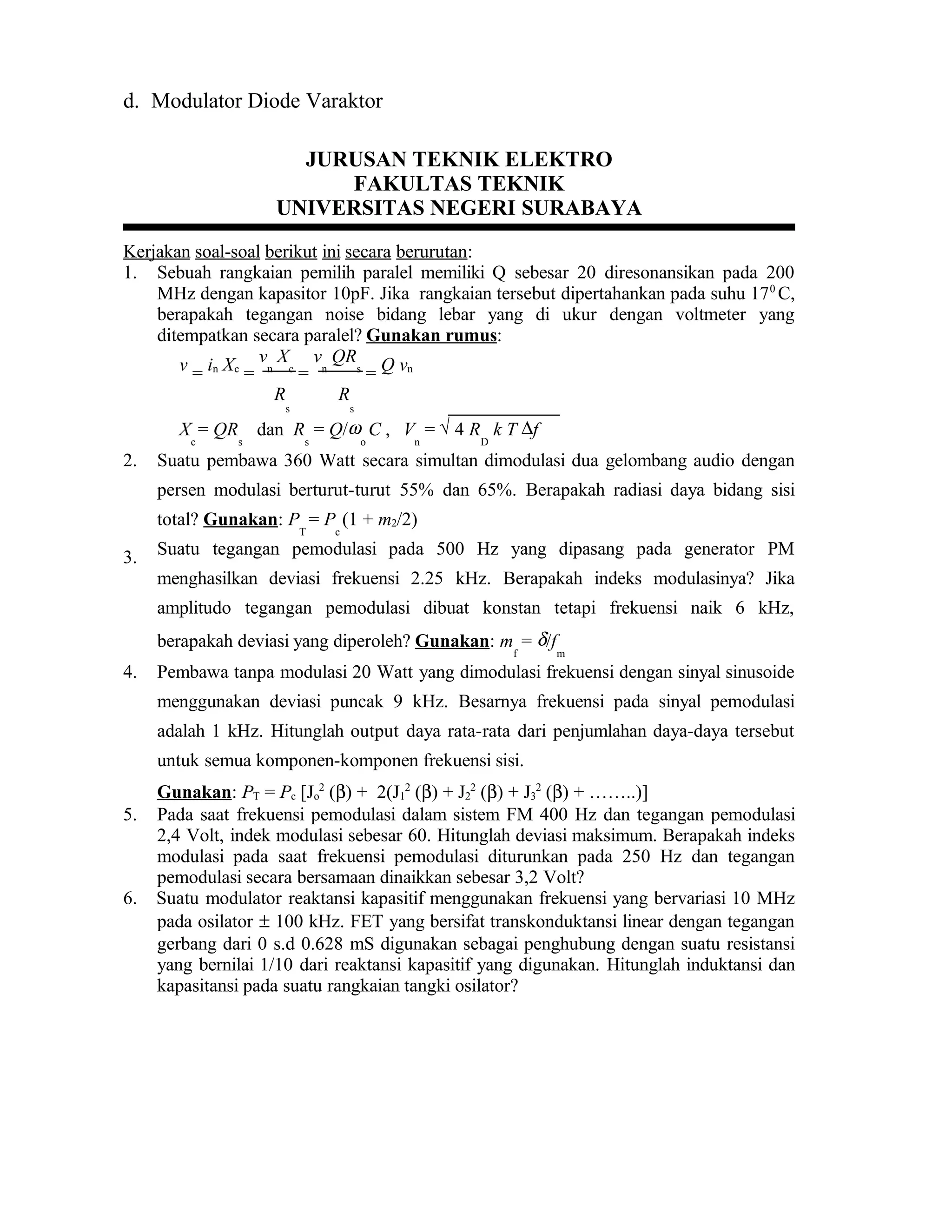 d. Modulator Diode Varaktor
JURUSAN TEKNIK ELEKTRO
FAKULTAS TEKNIK
UNIVERSITAS NEGERI SURABAYA
Kerjakan soal-soal berikut ini secara berurutan:
1. Sebuah rangkaian pemilih paralel memiliki Q sebesar 20 diresonansikan pada 200
MHz dengan kapasitor 10pF. Jika rangkaian tersebut dipertahankan pada suhu 170
C,
berapakah tegangan noise bidang lebar yang di ukur dengan voltmeter yang
ditempatkan secara paralel? Gunakan rumus:
v = in Xc
=
v
n
X
c
=
v
n
QR
s
= Q vn
R
s
R
s
X
c
= QR
s
dan R
s
= Q/ω
o
C , V
n
= √ 4 R
D
k T ∆f
2. Suatu pembawa 360 Watt secara simultan dimodulasi dua gelombang audio dengan
persen modulasi berturut-turut 55% dan 65%. Berapakah radiasi daya bidang sisi
total? Gunakan: P
T
= P
c
(1 + m2/2)
3. Suatu tegangan pemodulasi pada 500 Hz yang dipasang pada generator PM
menghasilkan deviasi frekuensi 2.25 kHz. Berapakah indeks modulasinya? Jika
amplitudo tegangan pemodulasi dibuat konstan tetapi frekuensi naik 6 kHz,
berapakah deviasi yang diperoleh? Gunakan: m
f
= δ/f
m
4. Pembawa tanpa modulasi 20 Watt yang dimodulasi frekuensi dengan sinyal sinusoide
menggunakan deviasi puncak 9 kHz. Besarnya frekuensi pada sinyal pemodulasi
adalah 1 kHz. Hitunglah output daya rata-rata dari penjumlahan daya-daya tersebut
untuk semua komponen-komponen frekuensi sisi.
Gunakan: PT = Pc [Jo
2
(β) + 2(J1
2
(β) + J2
2
(β) + J3
2
(β) + ……..)]
5. Pada saat frekuensi pemodulasi dalam sistem FM 400 Hz dan tegangan pemodulasi
2,4 Volt, indek modulasi sebesar 60. Hitunglah deviasi maksimum. Berapakah indeks
modulasi pada saat frekuensi pemodulasi diturunkan pada 250 Hz dan tegangan
pemodulasi secara bersamaan dinaikkan sebesar 3,2 Volt?
6. Suatu modulator reaktansi kapasitif menggunakan frekuensi yang bervariasi 10 MHz
pada osilator ± 100 kHz. FET yang bersifat transkonduktansi linear dengan tegangan
gerbang dari 0 s.d 0.628 mS digunakan sebagai penghubung dengan suatu resistansi
yang bernilai 1/10 dari reaktansi kapasitif yang digunakan. Hitunglah induktansi dan
kapasitansi pada suatu rangkaian tangki osilator?
 