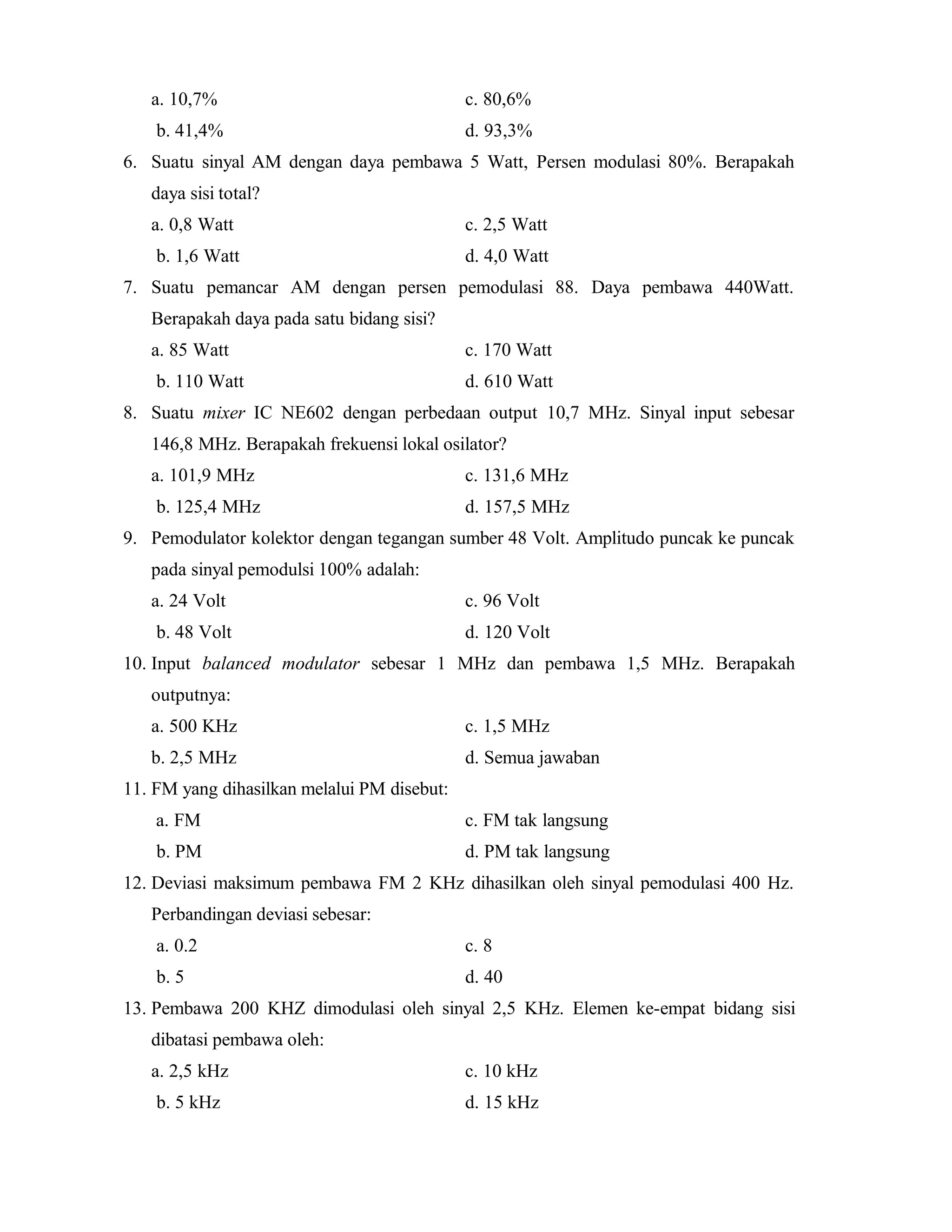 a. 10,7% c. 80,6%
b. 41,4% d. 93,3%
6. Suatu sinyal AM dengan daya pembawa 5 Watt, Persen modulasi 80%. Berapakah
daya sisi total?
a. 0,8 Watt c. 2,5 Watt
b. 1,6 Watt d. 4,0 Watt
7. Suatu pemancar AM dengan persen pemodulasi 88. Daya pembawa 440Watt.
Berapakah daya pada satu bidang sisi?
a. 85 Watt c. 170 Watt
b. 110 Watt d. 610 Watt
8. Suatu mixer IC NE602 dengan perbedaan output 10,7 MHz. Sinyal input sebesar
146,8 MHz. Berapakah frekuensi lokal osilator?
a. 101,9 MHz c. 131,6 MHz
b. 125,4 MHz d. 157,5 MHz
9. Pemodulator kolektor dengan tegangan sumber 48 Volt. Amplitudo puncak ke puncak
pada sinyal pemodulsi 100% adalah:
a. 24 Volt c. 96 Volt
b. 48 Volt d. 120 Volt
10. Input balanced modulator sebesar 1 MHz dan pembawa 1,5 MHz. Berapakah
outputnya:
a. 500 KHz c. 1,5 MHz
b. 2,5 MHz d. Semua jawaban
11. FM yang dihasilkan melalui PM disebut:
a. FM c. FM tak langsung
b. PM d. PM tak langsung
12. Deviasi maksimum pembawa FM 2 KHz dihasilkan oleh sinyal pemodulasi 400 Hz.
Perbandingan deviasi sebesar:
a. 0.2 c. 8
b. 5 d. 40
13. Pembawa 200 KHZ dimodulasi oleh sinyal 2,5 KHz. Elemen ke-empat bidang sisi
dibatasi pembawa oleh:
a. 2,5 kHz c. 10 kHz
b. 5 kHz d. 15 kHz
 