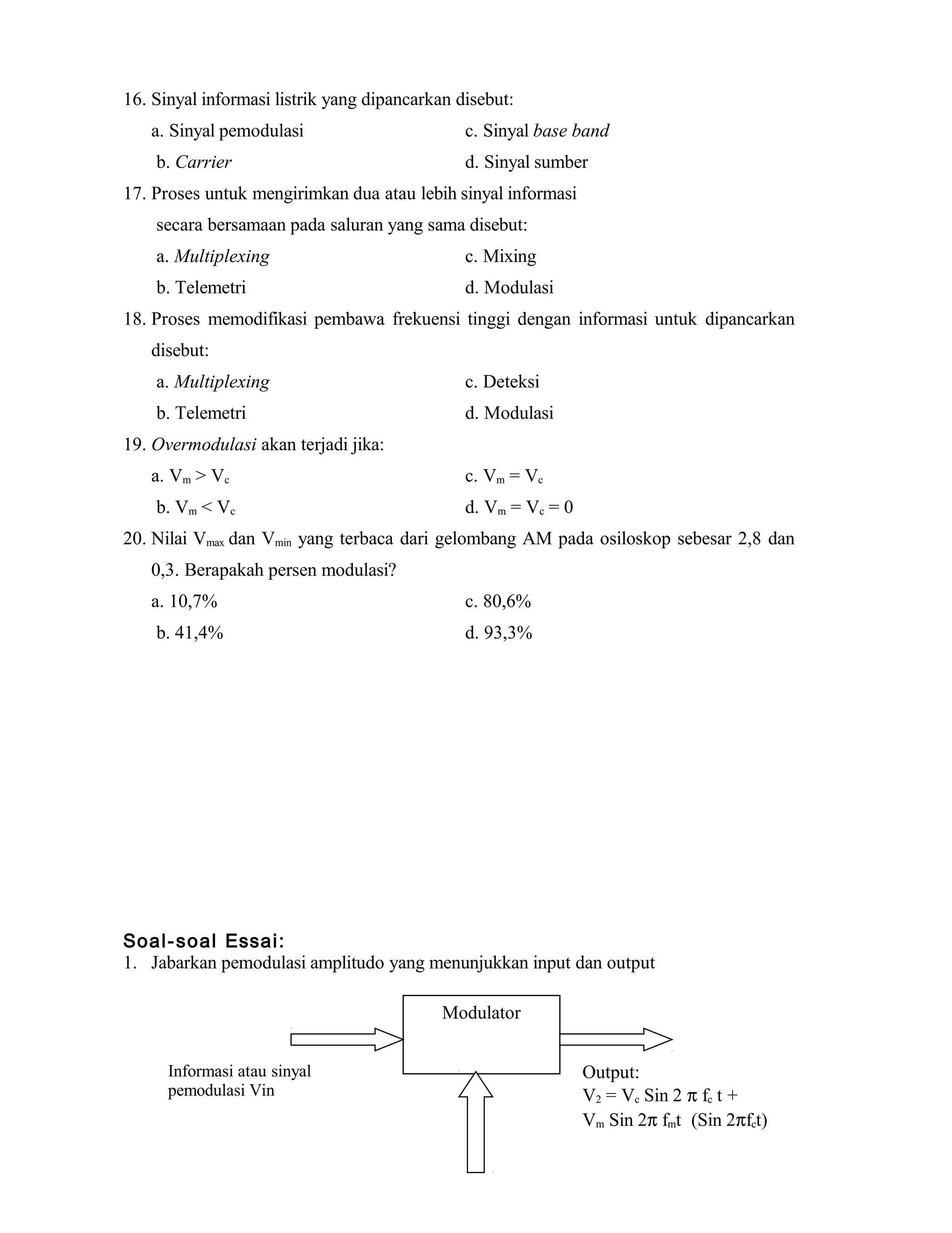 16. Sinyal informasi listrik yang dipancarkan disebut:
a. Sinyal pemodulasi c. Sinyal base band
b. Carrier d. Sinyal sumber
17. Proses untuk mengirimkan dua atau lebih sinyal informasi
secara bersamaan pada saluran yang sama disebut:
a. Multiplexing c. Mixing
b. Telemetri d. Modulasi
18. Proses memodifikasi pembawa frekuensi tinggi dengan informasi untuk dipancarkan
disebut:
a. Multiplexing c. Deteksi
b. Telemetri d. Modulasi
19. Overmodulasi akan terjadi jika:
a. Vm > Vc c. Vm = Vc
b. Vm < Vc d. Vm = Vc = 0
20. Nilai Vmax dan Vmin yang terbaca dari gelombang AM pada osiloskop sebesar 2,8 dan
0,3. Berapakah persen modulasi?
a. 10,7% c. 80,6%
b. 41,4% d. 93,3%
Soal-soal Essai:
1. Jabarkan pemodulasi amplitudo yang menunjukkan input dan output
Modulator
Informasi atau sinyal
pemodulasi Vin
Output:
V2 = Vc Sin 2 π fc t +
Vm Sin 2π fmt (Sin 2πfct)
 