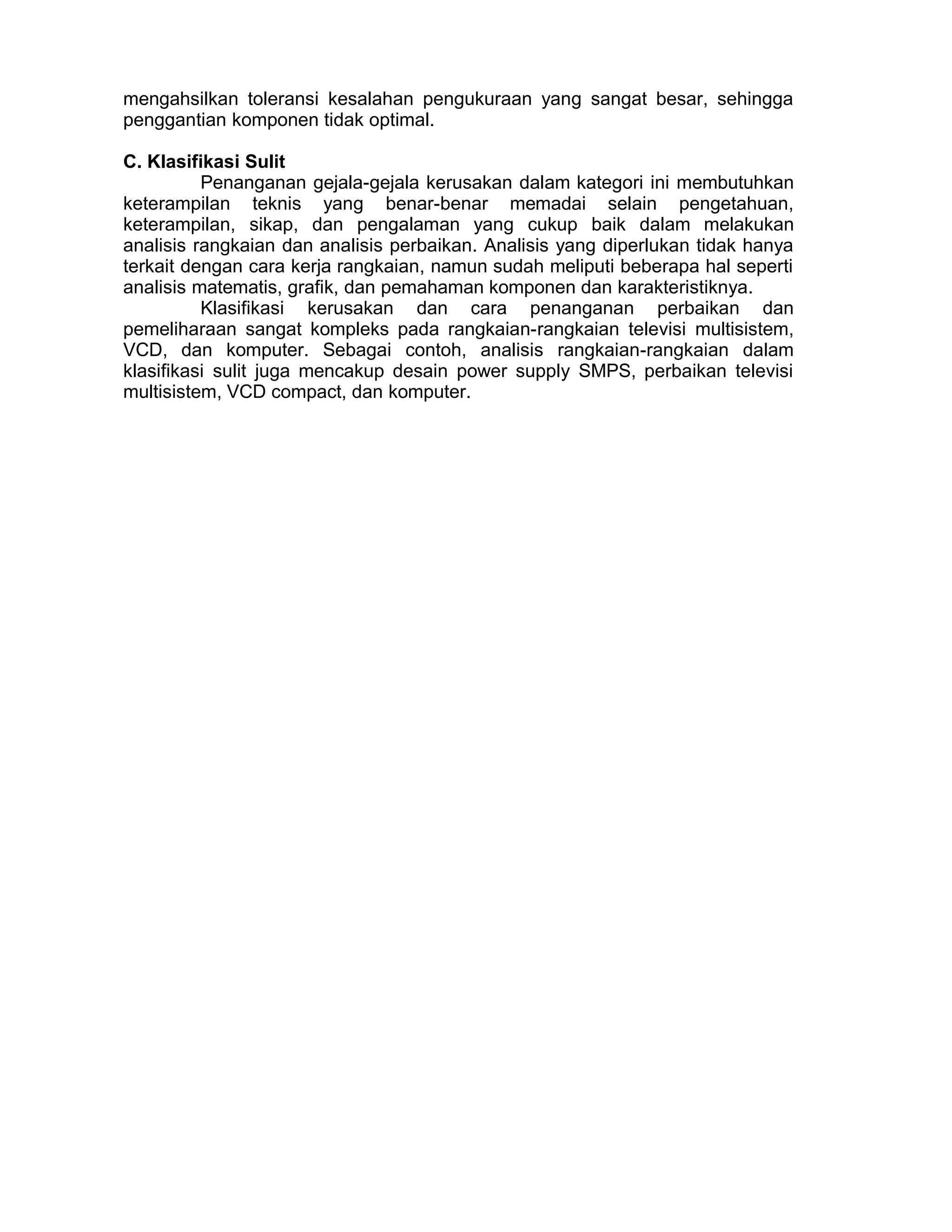 mengahsilkan toleransi kesalahan pengukuraan yang sangat besar, sehingga
penggantian komponen tidak optimal.
C. Klasifikasi Sulit
Penanganan gejala-gejala kerusakan dalam kategori ini membutuhkan
keterampilan teknis yang benar-benar memadai selain pengetahuan,
keterampilan, sikap, dan pengalaman yang cukup baik dalam melakukan
analisis rangkaian dan analisis perbaikan. Analisis yang diperlukan tidak hanya
terkait dengan cara kerja rangkaian, namun sudah meliputi beberapa hal seperti
analisis matematis, grafik, dan pemahaman komponen dan karakteristiknya.
Klasifikasi kerusakan dan cara penanganan perbaikan dan
pemeliharaan sangat kompleks pada rangkaian-rangkaian televisi multisistem,
VCD, dan komputer. Sebagai contoh, analisis rangkaian-rangkaian dalam
klasifikasi sulit juga mencakup desain power supply SMPS, perbaikan televisi
multisistem, VCD compact, dan komputer.
 