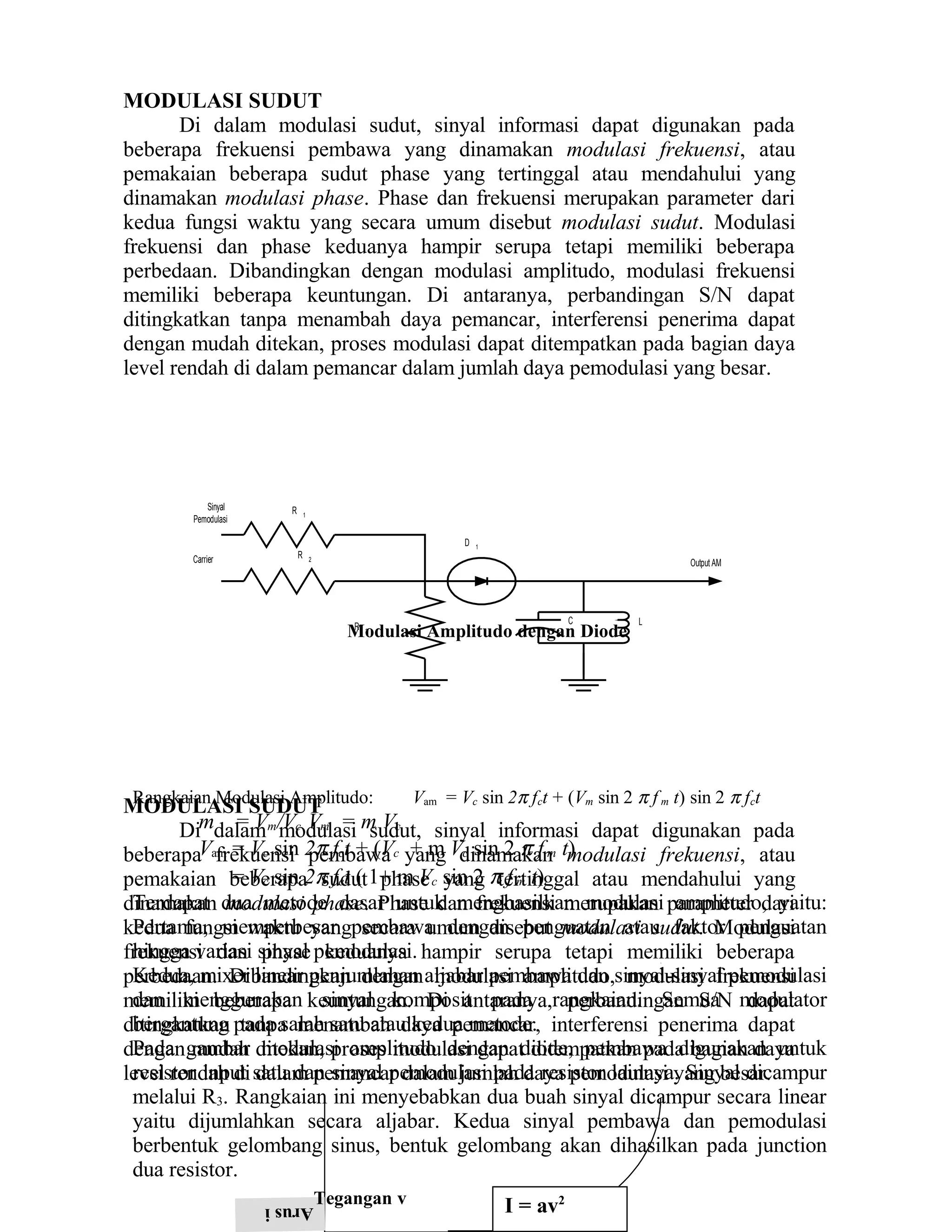 MODULASI SUDUT
Di dalam modulasi sudut, sinyal informasi dapat digunakan pada
beberapa frekuensi pembawa yang dinamakan modulasi frekuensi, atau
pemakaian beberapa sudut phase yang tertinggal atau mendahului yang
dinamakan modulasi phase. Phase dan frekuensi merupakan parameter dari
kedua fungsi waktu yang secara umum disebut modulasi sudut. Modulasi
frekuensi dan phase keduanya hampir serupa tetapi memiliki beberapa
perbedaan. Dibandingkan dengan modulasi amplitudo, modulasi frekuensi
memiliki beberapa keuntungan. Di antaranya, perbandingan S/N dapat
ditingkatkan tanpa menambah daya pemancar, interferensi penerima dapat
dengan mudah ditekan, proses modulasi dapat ditempatkan pada bagian daya
level rendah di dalam pemancar dalam jumlah daya pemodulasi yang besar.
MODULASI SUDUT
Di dalam modulasi sudut, sinyal informasi dapat digunakan pada
beberapa frekuensi pembawa yang dinamakan modulasi frekuensi, atau
pemakaian beberapa sudut phase yang tertinggal atau mendahului yang
dinamakan modulasi phase. Phase dan frekuensi merupakan parameter dari
kedua fungsi waktu yang secara umum disebut modulasi sudut. Modulasi
frekuensi dan phase keduanya hampir serupa tetapi memiliki beberapa
perbedaan. Dibandingkan dengan modulasi amplitudo, modulasi frekuensi
memiliki beberapa keuntungan. Di antaranya, perbandingan S/N dapat
ditingkatkan tanpa menambah daya pemancar, interferensi penerima dapat
dengan mudah ditekan, proses modulasi dapat ditempatkan pada bagian daya
level rendah di dalam pemancar dalam jumlah daya pemodulasi yang besar.
Sinyal
Pemodulasi
R 1
Carrier R 2
.
R 3
D 1
C L
Output AM
Modulasi Amplitudo dengan Diode
Rangkaian Modulasi Amplitudo: Vam = Vc sin 2π fct + (Vm sin 2 π f m t) sin 2 π fct
m = Vm/Vc Vm = m Vc
Vam = Vc sin 2π fct + (Vc + m Vc sin 2 π f m t)
= Vc sin 2π fct ( 1+ m Vc sin 2 π f m t)
Terdapat dua metode dasar untuk menghasilkan modulasi amplitudo, yaitu:
Pertama, memperbesar pembawa dengan penguatan atau faktor penguatan
hingga variasi sinyal pemodulasi.
Kedua, mixer linear penjumlahan aljabar pembawa dan sinyal-sinyal pemodulasi
dan menggunakan sinyal komposit pada rangkaian. Semua modulator
bergantung pada salah satu atau kedua metode.
Pada gambar modulasi amplitudo dengan diode, pembawa digunakan untuk
resistor input satu dan sinyal pemodulasi pada resistor lainnya. Sinyal dicampur
melalui R3. Rangkaian ini menyebabkan dua buah sinyal dicampur secara linear
yaitu dijumlahkan secara aljabar. Kedua sinyal pembawa dan pemodulasi
berbentuk gelombang sinus, bentuk gelombang akan dihasilkan pada junction
dua resistor.
Arusi Tegangan v I = av2
 