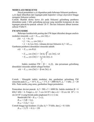 MODULASI FREKUENSI
Sinyal pemodulasi em(t) digunakan pada beberapa frekuensi pembawa.
em(t) dapat dihasilkan dari tegangan pada kapasitor voltage-dependent hingga
mengatur frekuensi osilator.
Contoh: Buatlah sketsa kurve f(t) pada frekuensi gelombang pembawa
dimodulasi pada 1 kHz gelombang persegi yang memiliki komponen dc dan
tegangan puncak-ke-puncak sebsaer 20 V. Deviasi frekuensi dibuat konstan
sebesar 9 kHz/V.
FM SINUSOIDE
Beberapa karakteristik penting dari FM dapat diketahui dengan analisis
modulasi sinusoide. em(t) = Em max cos 2π fm t
fi(t) = fc + kem (t)
= fc + kem max cos 2π fm t
= fc + ∆ f cos 2π fm t dimana deviasi frekuensi ∆ f = kEm max
Gambaran pembawa dimodulasi sinusoide adalah:
e(t) = Ec max cos θ (t)
= Ec max cos (2π fc t + 2π ∆ f ∫
t
cos 2π fm t dt
= Ec max cos (2π fc t + ∆ f sin 2π fm t)
f
m
Indeks modulasi FM = β = ∆ f/fm dan persamaan gelombang
dimodulasi sinusoide adalah sebagai berikut:
e(t) = Ec max cos (2π fc t + β sin 2π fm t)
Contoh : Hitunglah indeks modulasi, dan gambarkan gelombang FM
sinusoide pada Ec max = 10 V, Em max = 3 V, k = 2000 Hz/V, fm = 1 kHz, fc = 20
kHz. Pada sumbu yang sama, gambarkan fungsi pemodulasi.
Pemecahan: deviasi puncak ∆ f = 200 x 3 = 6000 Hz. Indeks modulasi β = 6
kHz/1 kHz = 6. Fungsi em (t)= 3 cos 2π 103
t dan ec(t) = 10 cos 4π 104
t + 6
sin 2π 103
t) yang berada pada jangkauan 0 ≤ t ≥ 2 ms
Bandwidth FM = B FM = 2 n fm
B FM = 2 (β + 1) fm
B FM = 2 (∆ f + fm)
Contoh hingga tiga keadaan: (1) jika ∆ f = 75 kHz, dan fm = 0.1 kHz
B FM = 2 (75 + 0.1) = 150
 