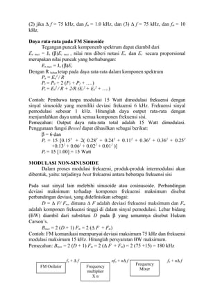 (2) jika ∆ f = 75 kHz, dan fm = 1.0 kHz, dan (3) ∆ f = 75 kHz, dan fm = 10
kHz.
Daya rata-rata pada FM Sinusoide
Tegangan puncak komponenb spektrum dapat diambil dari
En max = Jn (β)Ec max , nilai rms diberi notasi En dan Ec secara proporsional
merupakan nilai puncak yang berhubungan:
En max = Jn (β)Ec
Dengan R beban tetap pada daya rata-rata dalam komponen spektrum
Pn = En
2
/ R
Pt = P0 + 2 (P1 + P2 + ….)
Pt = E0
2
/ R + 2/R (E1
2
+ E1
2
+ ….)
Contoh: Pembawa tanpa modulasi 15 Watt dimodulasi frekuensi dengan
sinyal sinusoide yang memiliki deviasi frekuensi 6 kHz. Frekuensi sinyal
pemodulasi sebesar 1 kHz. Hitunglah daya output rata-rata dengan
menjumlahkan daya untuk semua komponen frekuensi sisi.
Pemecahan: Output daya rata-rata total adalah 15 Watt dimodulasi.
Penggunaan fungsi Bessel dapat dihasilkan sebagai berikut:
β = 6 dan
Pt = 15 [0.152
+ 2( 0.282
+ 0.242
+ 0.112
+ 0.362
+ 0.362
+ 0.252
+0.132
+ 0.062
+ 0.022
+ 0.012
)]
Pt = 15 [1.00] = 15 Watt
MODULASI NON-SINUSOIDE
Dalam proses modulasi frekuensi, produk-produk intermodulasi akan
dibentuk, yaitu: terjadinya beat frekuensi antara beberapa frekuensi sisi
Pada saat sinyal lain melebihi sinusoide atau cosinusoide. Perbandingan
deviasi maksimum terhadap komponen frekuensi maksimum disebut
perbandingan deviasi, yang didefinisikan sebagai:
D = ∆ F/ Fm, dimana ∆ F adalah deviasi frekuensi maksimum dan Fm
adalah komponen frekuensi tinggi di dalam sinyal pemodulasi. Lebar bidang
(BW) diambil dari substitusi D pada β yang umumnya disebut Hukum
Carson’s.
Bmax = 2 (D + 1) Fm = 2 (∆ F + Fm)
Contoh: FM komunikasi mempunyai deviasi maksimum 75 kHz dan frekuensi
modulasi maksimum 15 kHz. Hitunglah persyaratan BW maksimum.
Pemecahan: Bmax = 2 (D + 1) Fm = 2 (∆ F + Fm) = 2 (75 +15) = 180 kHz
FM Osilator Frequency
multiplier
X n
Frequency
Mixer
fo + ∆ f nfo + n∆ f fo + n∆ f
 