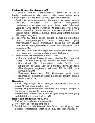 Perbandingan FM dengan AM
Sistem praktis menyebabkan perbedaan tiap-tiap
bagian, performance , dan karakteristik kedua sistem yang
dibandingkan. FM memiliki keuntungan, diantaranya:
1. Amplitudo pada gelombang dimodulasi frekuensi adalah
konstan. Modulasi AM secara menyeluruh
mentransmisikan pembawa yang tidak berisi informasi
yang berguna, dalam transmisi FM, modulasi level rendah
selalu digunakan tetapi dengan konsekuensi pada klas C
karena faktor efisiensi. Semua daya yang ditransmisikan
FM sangat berguna.
2. Penerima FM dapat cocok dengan pembatas amplitudo
untuk menghilangkan variasi amplitudo yang
menyebabkan noise. Pemakaian penerima FM sangat
baik untuk menghin- darkan noise dibandingkan pada
penerima AM.
3. Pada AM, tidak ada kemungkinan persen modulasi 100%
yang tidak menyebabkan distorsi sulit dilakukan.
4. Komunikasi FM komersial dimulai 1940.
a. Standar alokasi frekuensi pada stasiun FM komersial
dapat memperkecil gejala interferensi antar kanal.
b. Komunikasi FM dioperasikan pada VHF-H dan
jangkauan frekuensi UHF yang mampu menekan noise
dibandingkan jangkauan frekuensi MF dan HF pada
komunikasi AM.
c. Frekuensi komunikasi FM, khususnya pada spasi
gelombang digunakan untuk propagasi dengan daerah
operasi terbatas.
Kerugian:
1. Kanal yang sangat lebar sebagai persyaratan FM lebih
tinggi 10 kali dibandingkan AM.
2. Perangkat pemancar dan penerima FM sangat kompleks
termasuk modulasi dan demodulasi
3. Penerimaan terbatas pada line of sight , dengan area yang
jauh lebih kecil dibandingkan AM.
Noise dan Modulasi Frekuensi
1. Efek noise pembawa -noise segitiga
2. Pre-emphasis dan De-emphasis
3. Bentuk- bentuk interferensi: interferensi kanal yang ber-
dekatan, Interferensi antar kanal atau efek penangkapan.
 
