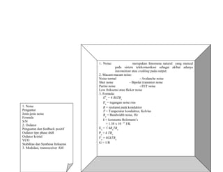 1. Noise
Pengantar
Jenis-jenis noise
Formula
S/N
2. Osilator
Penguatan dan feedback positif
Osilator tipe phase shift
Osilator kristal
VCO
Stabilitas dan Synthesa frekuensi
3. Modulasi, transreceiver AM
1. Noise: merupakan fenomena natural yang muncul
pada sistem telekomunikasi sebagai akibat adanya
intermittent atau crakling pada output.
2. Macam-macam noise:
Noise termal - Avalanche noise
Shot noise - Bipolar transistor noise
Partisi noise - FET noise
Low frekuensi atau flicker noise
3. Formula:
E2
n
= 4 RkTBn
En
= tegangan noise rms
R = resitansi pada konduktor
T = Temperatur konduktor, Kelvins
Bn
= Bandwidth noise, Hz
k = konstanta Bolzmann’s
= 1.38 x 10 –23
J/K
En
= √ 4Rk
TBn
Pn
= k TBn
I2
n
= 4GkTBn
G = 1/R
 