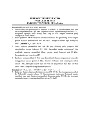 JURUSAN TEKNIK ELEKTRO
FAKULTAS TEKNIK
UNIVERSITAS NEGERI SURABAYA
Kerjakan soal-soal berikut ini secara berurutan:
1. Sebuah rangkaian pemilih paralel memiliki Q sebesar 30 diresonansikan pada 100
MHz dengan kapasitor 12pF. Jika rangkaian tersebut dipertahankan pada suhu 170
C,
berapakah tegangan noise bidang lebar yang di ukur dengan voltmeter yang
ditempatkan secara paralel?
2. Suatu pembawa 400 Watt secara simultan dimodulasi dua gelombang audio dengan
persen modulasi berturut-turut 50% dan 150%. Berapakah radiasi daya bidang sisi
total? Gunakan: P
T
= P
c
(1 + m2/2)
3. Suatu tegangan pemodulasi pada 400 Hz yang dipasang pada generator PM
menghasilkan deviasi frekuensi 2.25 kHz. Berapakah indeks modulasinya? Jika
amplitudo tegangan pemodulasi dibuat konstan tetapi frekuensi naik 10 kHz,
berapakah deviasi yang diperoleh?
4. Pembawa tanpa modulasi 40 Watt yang dimodulasi frekuensi dengan sinyal sinusoide
menggunakan deviasi puncak 8 kHz. Besarnya frekuensi pada sinyal pemodulasi
adalah 1 kHz. Hitunglah output daya rata-rata dari penjumlahan daya-daya tersebut
untuk semua komponen-komponen frekuensi sisi.
Gunakan: PT = Pc [Jo
2
(β) + 2(J1
2
(β) + J2
2
(β) + J3
2
(β) + ……..)]
5. Pada saat frekuensi pemodulasi dalam sistem FM 400 Hz dan tegangan pemodulasi
2,1 Volt, indek modulasi sebesar 50. Hitunglah deviasi maksimum. Berapakah indeks
modulasi pada saat frekuensi pemodulasi diturunkan pada 250 Hz dan tegangan
pemodulasi secara bersamaan dinaikkan sebesar 3,2 Volt?
 