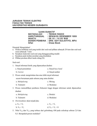 JURUSAN TEKNIK ELEKTRO
FAKULTAS TEKNIK
UNIVERSITAS NEGERI SURABAYA
UJIAN SUMATIF
MATAKULIAH : TEKNIK RADIO
HARI/TANGGAL : SENIN/29 DESEMBER 1999
WAKTU : 09.10 – 10.50 WIB
DOSEN PEMBINA : DRS. EDY SULISTIYO, MPd
Sifat : Close Book
Petunjuk Mengerjakan!
a. Periksa lembaran soal yang terdiri dari soal-soal pilihan sebanyak 20 item dan soal-soal
essai sebanyak 7 item
b. Kerjakan mulai dari soal-soal yang dianggap paling mudah
c. Kerjakan pada lembar jawaban yang disediakan
d. Pilihan jawaban diberi tanda silang (X)
Soal-soal:
1. Sinyal informasi listrik yang dipancarkan disebut:
a. Sinyal pemodulasi c. Sinyal base band
b. Carrier d. Sinyal sumber
2. Proses untuk mengirimkan dua atau lebih sinyal informasi
secara bersamaan pada saluran yang sama disebut:
a. Multiplexing c. Mixing
b. Telemetri d. Modulasi
3. Proses memodifikasi pembawa frekuensi tinggi dengan informasi untuk dipancarkan
disebut:
a. Multiplexing c. Deteksi
b. Telemetri d. Modulasi
4. Overmodulasi akan terjadi jika:
a. Vm > Vc c. Vm = Vc
b. Vm < Vc d. Vm = Vc = 0
5. Nilai Vmax dan Vmin yang terbaca dari gelombang AM pada osiloskop sebesar 2,8 dan
0,3. Berapakah persen modulasi?
 