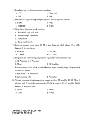 14. Rangkaian pre-emphasis merupakan rangakaian
a. LPF c. Phase shift
b. HPF d. BPF
15. Frekuensi cut-off pada rangkaian pre-emphasis dan de-emphasis sebesar:
a. 1 kHz c. 5 kHz
b. 2,122 kHz d. 75 kHz
16. Noise dapat digunakan untuk menekan:
a. Bandwitdh yang lebih lebar
b. Mempersempit Bandwidth
c. Temperatur
d. Level arus transistor
17. Penerima dengan sinyal input 18 MHz dan frekuensi lokal sebesar 19,6 MHz.
Berapakah frekuensi image?
a. 1,6 MHz c. 19,6 MHz
b. 18 MHz d. 21,2 MHz
18. Penguatan dan selektivitas pada penerima superheterodine ditentukan oleh:
a. RF Amplifier c. IF Amplifier
b. Mixer d. AF Amplifier
19. Kemampuan penerima untuk memeisahkan satu sinyal terhadap sinyal lain yang tidak
dikehendaki disebut:
a. Sensitivitas b. Selektivitas
b. Perbandingan S/N d. Penguatan
20. Tingkat penguatan di dalam penerima superheterodine: RF amplifier 10 dB; Mixer 6
dB; dua buah IF Amplifier masing-masing 33 dB; detektor –4 dB; AF amplifier 28 dB.
Berapakah penguatan total:
a. 73 dB c. 106 dB
b. 82 dB d. 139 dB
JURUSAN TEKNIK ELEKTRO
FAKULTAS TEKNIK
 