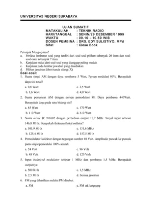 UNIVERSITAS NEGERI SURABAYA
UJIAN SUMATIF
MATAKULIAH : TEKNIK RADIO
HARI/TANGGAL : SENIN/29 DESEMBER 1999
WAKTU : 09.10 – 10.50 WIB
DOSEN PEMBINA : DRS. EDY SULISTIYO, MPd
Sifat : Close Book
Petunjuk Mengerjakan!
a. Periksa lembaran soal yang terdiri dari soal-soal pilihan sebanyak 20 item dan soal-
soal essai sebanyak 7 item
b. Kerjakan mulai dari soal-soal yang dianggap paling mudah
c. Kerjakan pada lembar jawaban yang disediakan
d. Pilihan jawaban diberi tanda silang (X)
Soal-soal:
1. Suatu sinyal AM dengan daya pembawa 5 Watt, Persen modulasi 80%. Berapakah
daya sisi total?
a. 0,8 Watt c. 2,5 Watt
b. 1,6 Watt d. 4,0 Watt
2. Suatu pemancar AM dengan persen pemodulasi 88. Daya pembawa 440Watt.
Berapakah daya pada satu bidang sisi?
a. 85 Watt c. 170 Watt
b. 110 Watt d. 610 Watt
3. Suatu mixer IC NE602 dengan perbedaan output 10,7 MHz. Sinyal input sebesar
146,8 MHz. Berapakah frekuensi lokal osilator?
a. 101,9 MHz c. 131,6 MHz
b. 125,4 MHz d. 157,5 MHz
4. Pemodulator kolektor dengan tegangan sumber 48 Volt. Amplitudo puncak ke puncak
pada sinyal pemodulsi 100% adalah:
a. 24 Volt c. 96 Volt
b. 48 Volt d. 120 Volt
5. Input balanced modulator sebesar 1 MHz dan pembawa 1,5 MHz. Berapakah
outputnya:
a. 500 KHz c. 1,5 MHz
b. 2,5 MHz d. Semua jawaban
6. FM yang dihasilkan melalui PM disebut:
a. FM c. FM tak langsung
 