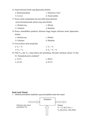 16. Sinyal informasi listrik yang dipancarkan disebut:
a. Sinyal pemodulasi c. Sinyal base band
b. Carrier d. Sinyal sumber
17. Proses untuk mengirimkan dua atau lebih sinyal informasi
secara bersamaan pada saluran yang sama disebut:
a. Multiplexing c. Mixing
b. Telemetri d. Modulasi
18. Proses memodifikasi pembawa frekuensi tinggi dengan informasi untuk dipancarkan
disebut:
a. Multiplexing c. Deteksi
b. Telemetri d. Modulasi
19. Overmodulasi akan terjadi jika:
a. Vm > Vc c. Vm = Vc
b. Vm < Vc d. Vm = Vc = 0
20. Nilai Vmax dan Vmin yang terbaca dari gelombang AM pada osiloskop sebesar 2,8 dan
0,3. Berapakah persen modulasi?
a. 10,7% c. 80,6%
b. 41,4% d. 93,3%
Soal-soal Essai:
1. Jabarkan pemodulasi amplitudo yang menunjukkan input dan output
Modulator
Informasi atau sinyal
pemodulasi Vin
Output:
V2 = Vc Sin 2 π fc t +
Vm Sin 2π fmt (Sin 2πfct)
 