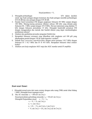 2. Hitunglah perbandingan S/N dalam decibels
untuk tiga buah jaringan dengan ketentuan dua buah jaringan memiliki perbandingan
S/N 60 dB dan satu jaringan dengan S/N 40 dB.
3. Standar band komunikasi FM dengan jangkauan frekuensi 88 MHz sampai dengan
108 MHz. Masing-masing pemancar dibatasi sebesar 200 kHz yang dimulai pada
frekuensi 88, 1 MHz sampai dengan 107,9 MHz. Deviasi maksimum yang dijinkan 75
kHz dengan frekuensi pemodulasi 15 kHz. Hitunglah bandwidth pemancar FM
dengan menggunakan dua metode dan buatlah diskusi yang dapat membandingkan
pembatasan saluran?
4. Jelaskan dan gambarkan prosedur pengujian Selektivitas
5. Berapakah frekuensi resonansi yang dihasilkan oleh rangkaian coil 100 µH yang
dihubungkan paralel dengan 150 pF pada kapasitor variabel?
6. Sebuah dual convertion superheterodine dengan mixer pertama 110,7 MHz dengan
frekuensi IF I 10,7 MHz dan IF II 455 KHz. Berapakah frekuensi lokal osilator
kedua?
7. Jelaskan cara kerja rangkaian AGC maju dan AGC mundur untuk IF amplifier.
Soal-soal Essai:
1. Hitunglah termal noise dari suatu resistor dengan suhu ruang 290K untuk lebar bidang
1 MHz. Hitunglah besar tegangan noise?
2. Jika AC sinusoida: vc = 100 mV sin 2 π fc t
Sinyal pemodulasi gelombang sinusoida: vm = 50 mV sin 2 π fm t
Hitunglah Penjumlahan sinyal: v1 = Vc + vm
v1 = Vc + Vm sin 2 π fm t
v2 =v1 sin 2 π fc t
v2 = (Vc + Vm sin 2 π fm t ) sin 2 π fc t
= Vc sin 2 π fc t + (Vm sin 2 π fm t)( sin 2 π fc t)
Sinyal pembawa = Vc
 