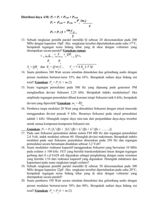 Distribusi daya AM: PT = Pc + PLSB + PUSB
Ps = PLSB = PUSB =
P
c
(m2)
4
PT = Pc (1 +
(m2)
)
2
13. Sebuah rangkaian pemilih paralel memiliki Q sebesar 20 diresonansikan pada 200
MHz dengan kapasitor 10pF. Jika rangkaian tersebut dipertahankan pada suhu 170
C,
berapakah tegangan noise bidang lebar yang di ukur dengan voltmeter yang
ditempatkan secara paralel? Gunakan rumus:
v = in Xc
=
v
n
X
c
=
v
n
QR
s
= Q vn
R
s
R
s
X
c
= QR
s
dan R
s
= Q/ω
o
C , V
n
= √ 4 R
D
k T ∆f
14. Suatu pembawa 360 Watt secara simultan dimodulasi dua gelombang audio dengan
persen modulasi berturut-turut 55% dan 65%. Berapakah radiasi daya bidang sisi
total? Gunakan: P
T
= P
c
(1 + m2/2)
15. Suatu tegangan pemodulasi pada 500 Hz yang dipasang pada generator PM
menghasilkan deviasi frekuensi 2.25 kHz. Berapakah indeks modulasinya? Jika
amplitudo tegangan pemodulasi dibuat konstan tetapi frekuensi naik 6 kHz, berapakah
deviasi yang diperoleh? Gunakan: m
f
= δ/f
m
16. Pembawa tanpa modulasi 20 Watt yang dimodulasi frekuensi dengan sinyal sinusoide
menggunakan deviasi puncak 9 kHz. Besarnya frekuensi pada sinyal pemodulasi
adalah 1 kHz. Hitunglah output daya rata-rata dari penjumlahan daya-daya tersebut
untuk semua komponen-komponen frekuensi sisi.
Gunakan: PT = Pc [Jo
2
(β) + 2(J1
2
(β) + J2
2
(β) + J3
2
(β) + ……..)]
17. Pada saat frekuensi pemodulasi dalam sistem FM 400 Hz dan tegangan pemodulasi
2,4 Volt, indek modulasi sebesar 60. Hitunglah deviasi maksimum. Berapakah indeks
modulasi pada saat frekuensi pemodulasi diturunkan pada 250 Hz dan tegangan
pemodulasi secara bersamaan dinaikkan sebesar 3,2 Volt?
18. Suatu modulator reaktansi kapasitif menggunakan frekuensi yang bervariasi 10 MHz
pada osilator ± 100 kHz. FET yang bersifat transkonduktansi linear dengan tegangan
gerbang dari 0 s.d 0.628 mS digunakan sebagai penghubung dengan suatu resistansi
yang bernilai 1/10 dari reaktansi kapasitif yang digunakan. Hitunglah induktansi dan
kapasitansi pada suatu rangkaian tangki osilator?
19. Sebuah rangkaian pemilih paralel memiliki Q sebesar 50 diresonansikan pada 300
MHz dengan kapasitor 22pF. Jika rangkaian tersebut dipertahankan pada suhu 200
C,
berapakah tegangan noise bidang lebar yang di ukur dengan voltmeter yang
ditempatkan secara paralel?
20. Suatu pembawa 350 Watt secara simultan dimodulasi dua gelombang audio dengan
persen modulasi berturut-turut 50% dan 80%. Berapakah radiasi daya bidang sisi
total? Gunakan: P
T
= P
c
(1 + m2/2)
 