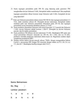 21. Suatu tegangan pemodulasi pada 300 Hz yang dipasang pada generator PM
menghasilkan deviasi frekuensi 5 kHz. Berapakah indeks modulasinya? Jika amplitudo
tegangan pemodulasi dibuat konstan tetapi frekuensi naik 6 kHz, berapakah deviasi
yang diperoleh?
22. Pada saat frekuensi pemodulasi dalam sistem FM 300 Hz dan tegangan pemodulasi 2,3
Volt, indek modulasi sebesar 60. Hitunglah deviasi maksimum. Berapakah indeks
modulasi pada saat frekuensi pemodulasi diturunkan pada 250 Hz dan tegangan
pemodulasi secara bersamaan dinaikkan sebesar 3,2 Volt?
24. Suatu pembawa dimodulasi frekuensi oleh sinyal sinusoide 15 V puncak dan frekuensi
3 kHz, deviasi frekuensi adalah konstan 1 kHz/V. Hitunglah (a) deviasi frekuensi
puncak, dan (b) indeks pemodulasi.
25. Suatu pembawa FM dibatasi deviasi maksimum 75 kHz. Bandingkan BW pada saat
sinyal pemodulasi frekuensi sinusoide (a) 100 Hz, (b) 1 kHz, dan (c) 10 kHz,
pembawa memiliki jangkauan maksimum dalam kasus ini. Bagaimana saudara dapat
menghitung pembatasan BW?
26. Dengan asumsi bahwa deviasi puncak sebesar 75kHz, dengan menggunakan hukum
Carson’s, persyaratan BW hingga FM sinusoide dengan indeks (a) 0.3, (b) 2.4, (c)
5.5, dan (d) 7. Bandingkan hasilnya dengan tabel 10.4.1.
27
Nama Mahasiswa:
No. Reg :
Lembar jawaban:
1. a b c d
2. a b c d
 