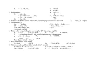 En = √ En1 + En2 + En3 RD = Q/ωoC
Bn = 1/4RDC
2. Resistor paralel: Bn = π B 3 dB
I2
n = 4Gpar kTBn 2
= 4(G1 + G2 + G3+ ……)kTBn V2
n = 4RDkT x 1/4RDC
= I2n1 + I2n2 + I2n3 + … = kT
E2
n = 4Rpar kTBn C
4. Shot noise: disebabkan random fluktuasi dari penyimpangan potensial barrier arus searah I2
n = 2 IdcqeBn ampere2
5. Perbandingan S/N
Vns = √ 4RskToBn (N/S)o = (Pn1/Ps) + (Pn2/Ps) +…….
S/N = 20 log Vs/Vn = (N/S)1 +(N/S)2 + …..
(N/S)o dB = 10 log Ps/MPn = (N/S)1
= (S/N)1 dB – (M) dB
6. Faktor noise: mempertimbangkan suhu ruang To = 290 K pada input amplifier.
Pni = kToBn (S/N)in = Psi/kToBn Pso = GPsi Pno = GkToBn
F = Perbandingan daya S/N pada input/Perbandingan daya S/N pada output
F =
Psi x Pno = Pno Pno = FGkToBn
kToBn GPsi GkToBn
Noise figure = (F) dB = 10 log F
7. Noise input amplifier dalam istilah F
Pni = Pno/G = FkToBn Pna = FkToBn - kToBn = (F - 1) kToBn
8. Faktor noise pada amplifier di dalam kaskade: (Friis’s formula)
Pni2= F1G1kToBn + (F2 – 1) kToBn Pno2= G2Pni2 = G2(F1G1kToBn + (F2 – 1) kToBn )
Pno= FGkToBn F = F1 + (F2-1)/G1 F = F1 + (F2 – 1)/G1 + (F3 – 1)/G1G2 + …
 