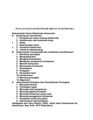 PENGANTAR ELEKTROTEKNIK BIDANG ELEKTRONIKA
Keterampilan Dasar Elektronika Komersial:
A. Kemampuan awal teknisi:
1. Pengetahuan dasar tentang elektronika
2. Keselamatan dan kesehatan kerja
3 3. Sikap
4. Keterampilan dasar
4 5. Perakitan Elektronika
6. Teknik troubleshooting
B. Keterampilan memperbaiki dan melakukan pemeliharaan:
1. Membuka perangkat
2. Mengalokasikan
3. Mengadministrasikan
4. Melakukan pengukuran komponen
5. Memilih komponen
6. Menentukan komponen
7. Penyolderan
8. Pengujian
9. Perawatan head
10.Pembersihan
11.Menutup perangkat
12.Alignment
C. Administrasi Perbaikan dan Pemeliharaan Perangkat:
1. Mencatat keluhan
2. Pembagian tugas
3. Mencatat hasil pengukuran
4. Mencatat gejala kerusakan
5. Mencatat komponen yang rusak
6. Mencatat penggantian komponen
7. Pemberian tanda kerusakan
8. Administrasi hasil perbaikan
(diadaptasi dari Gary Rockis (1993): Solid state fundamental for
electricians. New York: ATP Publication).
 