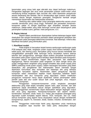 kecermatan yang cukup baik agar alat-alat ukur dapat berfungsi maksimum.
Pengecekan tegangan dan arus untuk penampilan putaran motor-motor untuk
mendukung kinerja rangkaian tape recorder dan video diperlukan pengukuran
secara berjenjang dan berkala. Hal ini dimaksudkan agar putaran motor selalu
konstan sesuai dengan keperluan perangkat. Pengaturan kembali sangat
memerlukan kecermatan dan keterampilan tersendiri.
Switching atau saklar-saklar untuk perangkat elektronika secara umum
memiliki sensitivitas yang cukup tinggi. Perbaikan dan perawatan komponen-
komponen saklar ini sangat diperlukan agar dihasilkan tampilan secara
maksimum. Saklar-saklar yang tidak berfungsi normal akan berpengaruh pada
penampilan kualitas suara, gambar, hasil pengukuran, d.l.l.
B. Bagian Internal
Seperti dalam pendahuluan disampaikan bahwa beberapa bagian telah
disebutkan dan sangat memerlukan perhatian dalam penanganan perbaikan dan
pemeliharaan pada perangkat elektronika komersial. Ada beberapa kriteria atau
klasifikasi kerusakan yang ditimbulkan yaitu:
1. Klasifikasi mudah
Pada tingkat ini kerusakan terjadi karena sambungan-sambungan pada
PCB terlepas atau retak, rangkaian power supply short karena terbakar, kabel-
kabel putus, dan skering putus. Kerusakan yang muncul secara mendadak dan
mengakibatkan perangkat tidak berfungsi harus dinyatakan karena adanya
keluhan dari penggunanya, sehingga dapat analisis penyebab kerusakannya.
Kerusakan pada power supply karena terbakar dapat dianalisis pada komponen-
komponen seperti transformator, bagian filter, penyearah, dan stabilisator
tegangannya. Namun kerusakan pada rangkaian ini akan sangat serius jika
sudah menggunakan rangkaian yang sangat kompleks atau power supply jenis
SMPS (switching mode power supply). Dalam menangani kerusakan yang telah
disebutkan, jika pengalaman dan keterampilan belum memadai sangat
diperlukan komunikasi atau konsultasi dari beberapa ahli yang terbiasa
menangani kerusakan sejenis. Kecermatan dalam pengukuran tiap-tiap
komponen selain memerlukan kejelian masih diperlukan ketelitian dalam
menempatkan alat ukur komponen yang digunakan. Dalam melakukan
pengukuran komponen harus dapat diyakinkan bahwa penempatan saklar
pemilih pada alat ukur sudah sesuai baik untuk tegangan, arus, maupun
resistansi komponen.
Penggantian komponen-komponen untuk rangkaian perangkat
elektronika yang tidak terlalu kompleks seperti radio, tape recorder, dan alat
sederhana dapat dimodifikasi sesuai dengan spesifikasi yang digunakan.
Seperti penggantian transformator dapat disesuaikan dengan tegangan output
dan arus yang digunakan. Komponen-komponen lain seperti resistor,
kondensator, transistor, diode, head, d.l.l. Tetapi, jika rangkaian perangkat yang
digunakan sudah kompleks seperti televisi, VCD, komputer, dan LD, maka
semua komponen yang diganti harus diupayakan sesuai dengan karakteristik
komponennya, seperti: IC, transistor, diode, resistor, induktor, kondensator, dan
lain-lain.
Penggantian motor-motor listrik yang digunakan untuk mendukung
kinerja rangkaian tape recorder dan video perlu disesuaikan dengan
 
