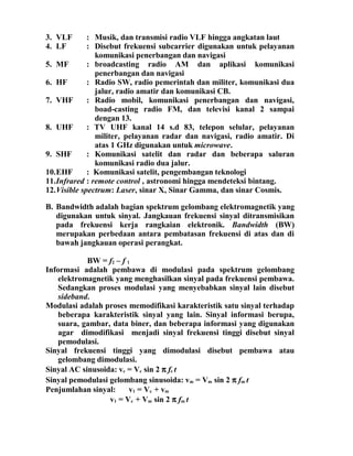 3. VLF : Musik, dan transmisi radio VLF hingga angkatan laut
4. LF : Disebut frekuensi subcarrier digunakan untuk pelayanan
komunikasi penerbangan dan navigasi
5. MF : broadcasting radio AM dan aplikasi komunikasi
penerbangan dan navigasi
6. HF : Radio SW, radio pemerintah dan militer, komunikasi dua
jalur, radio amatir dan komunikasi CB.
7. VHF : Radio mobil, komunikasi penerbangan dan navigasi,
boad-casting radio FM, dan televisi kanal 2 sampai
dengan 13.
8. UHF : TV UHF kanal 14 s.d 83, telepon selular, pelayanan
militer, pelayanan radar dan navigasi, radio amatir. Di
atas 1 GHz digunakan untuk microwave.
9. SHF : Komunikasi satelit dan radar dan beberapa saluran
komunikasi radio dua jalur.
10.EHF : Komunikasi satelit, pengembangan teknologi
11.Infrared : remote control , astronomi hingga mendeteksi bintang.
12.Visible spectrum: Laser, sinar X, Sinar Gamma, dan sinar Cosmis.
B. Bandwidth adalah bagian spektrum gelombang elektromagnetik yang
digunakan untuk sinyal. Jangkauan frekuensi sinyal ditransmisikan
pada frekuensi kerja rangkaian elektronik. Bandwidth (BW)
merupakan perbedaan antara pembatasan frekuensi di atas dan di
bawah jangkauan operasi perangkat.
BW = f2 – f 1
Informasi adalah pembawa di modulasi pada spektrum gelombang
elektromagnetik yang menghasilkan sinyal pada frekuensi pembawa.
Sedangkan proses modulasi yang menyebabkan sinyal lain disebut
sideband.
Modulasi adalah proses memodifikasi karakteristik satu sinyal terhadap
beberapa karakteristik sinyal yang lain. Sinyal informasi berupa,
suara, gambar, data biner, dan beberapa informasi yang digunakan
agar dimodifikasi menjadi sinyal frekuensi tinggi disebut sinyal
pemodulasi.
Sinyal frekuensi tinggi yang dimodulasi disebut pembawa atau
gelombang dimodulasi.
Sinyal AC sinusoida: vc = Vc sin 2 π fc t
Sinyal pemodulasi gelombang sinusoida: vm = Vm sin 2 π fm t
Penjumlahan sinyal: v1 = Vc + vm
v1 = Vc + Vm sin 2 π fm t
 