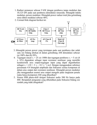 1. Radiasi pemancar sebesar 9 kW dengan pembawa tanpa modulasi dan
10,125 kW pada saat pembawa dimodulasi sinusoida. Hitunglah indeks
modulasi, persen modulasi. Hitunglah power radiasi total jika gelombang
sinus diberi modulasi sebesar 40%.
2. Cermati blok diagram berikut ini:
RF X-tal
Osc
Class A
RF Buffer
Amp.
Class C
RF Power
Amp.
Class C
RF Out
amp
Class B
RF Lin
Power
amp
AF Procc
& Filter
AF Pre
Amp
AF Class B
PA
Mod (AF
Class B
Out amp
3. Hitunglah persen power yang tersimpan pada saat pembawa dan salah
satu sisi bidang ditekan di dalam gelombang AM dimodulasi sebesar
(a) 100% dan (b) 50%.
4. Tegangan sinyal vs = 25 sin 1000t dan tegangan pembawa vc = 5 sin (4
x 106
t) digunakan sebagai input resistansi nonlinear yang memiliki
karakteristik arus output-tegangan input yang dapat digambarkan
sebagai io = (10 + 2 vi – 0.2 vi
2
) mA. Dengan menggunakan subsitusi
persamaan 4.8 hitunglah amplitudo dan frekuensi semua komponen di
dalam arus output dari resistansi nonlinear. Hitunglah persen modulasi
jika menggunakan asumsi arus output mengalir pada rangkaian penala
maka hanya komponen AM yang dihasilkan?
5. Sistem SSB phase-shift dengan frekuensi audio 500 Hz hanya pada
880. Berapakah penguatan yang dibutuhkan pada frekuensi bidang sisi
rendah yang tidak diinginkan?
 