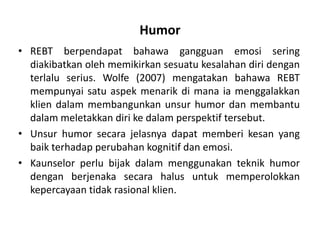 Humor
• REBT berpendapat bahawa gangguan emosi sering
  diakibatkan oleh memikirkan sesuatu kesalahan diri dengan
  terlalu serius. Wolfe (2007) mengatakan bahawa REBT
  mempunyai satu aspek menarik di mana ia menggalakkan
  klien dalam membangunkan unsur humor dan membantu
  dalam meletakkan diri ke dalam perspektif tersebut.
• Unsur humor secara jelasnya dapat memberi kesan yang
  baik terhadap perubahan kognitif dan emosi.
• Kaunselor perlu bijak dalam menggunakan teknik humor
  dengan berjenaka secara halus untuk memperolokkan
  kepercayaan tidak rasional klien.
 