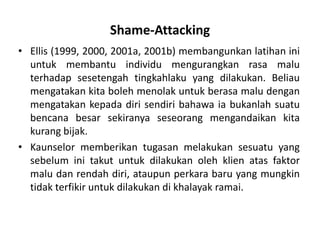 Shame-Attacking
• Ellis (1999, 2000, 2001a, 2001b) membangunkan latihan ini
  untuk membantu individu mengurangkan rasa malu
  terhadap sesetengah tingkahlaku yang dilakukan. Beliau
  mengatakan kita boleh menolak untuk berasa malu dengan
  mengatakan kepada diri sendiri bahawa ia bukanlah suatu
  bencana besar sekiranya seseorang mengandaikan kita
  kurang bijak.
• Kaunselor memberikan tugasan melakukan sesuatu yang
  sebelum ini takut untuk dilakukan oleh klien atas faktor
  malu dan rendah diri, ataupun perkara baru yang mungkin
  tidak terfikir untuk dilakukan di khalayak ramai.
 