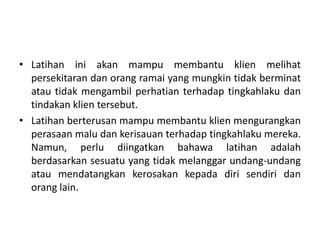 • Latihan ini akan mampu membantu klien melihat
  persekitaran dan orang ramai yang mungkin tidak berminat
  atau tidak mengambil perhatian terhadap tingkahlaku dan
  tindakan klien tersebut.
• Latihan berterusan mampu membantu klien mengurangkan
  perasaan malu dan kerisauan terhadap tingkahlaku mereka.
  Namun, perlu diingatkan bahawa latihan adalah
  berdasarkan sesuatu yang tidak melanggar undang-undang
  atau mendatangkan kerosakan kepada diri sendiri dan
  orang lain.
 