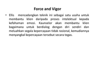 Force and Vigor
• Ellis mencadangkan teknik ini sebagai satu usaha untuk
  membantu klien daripada proses intelektual kepada
  kefahaman emosi. Kaunselor akan membantu klien
  bagaimana untuk berdialog dengan diri sendiri dan
  meluahkan segala kepercayaan tidak rasional, kemudiannya
  menyangkal kepercayaan tersebut secara tegas.
 