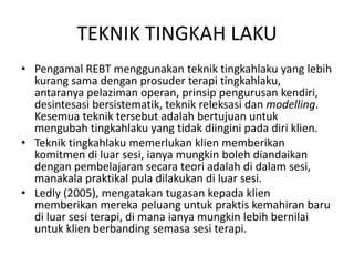TEKNIK TINGKAH LAKU
• Pengamal REBT menggunakan teknik tingkahlaku yang lebih
  kurang sama dengan prosuder terapi tingkahlaku,
  antaranya pelaziman operan, prinsip pengurusan kendiri,
  desintesasi bersistematik, teknik releksasi dan modelling.
  Kesemua teknik tersebut adalah bertujuan untuk
  mengubah tingkahlaku yang tidak diingini pada diri klien.
• Teknik tingkahlaku memerlukan klien memberikan
  komitmen di luar sesi, ianya mungkin boleh diandaikan
  dengan pembelajaran secara teori adalah di dalam sesi,
  manakala praktikal pula dilakukan di luar sesi.
• Ledly (2005), mengatakan tugasan kepada klien
  memberikan mereka peluang untuk praktis kemahiran baru
  di luar sesi terapi, di mana ianya mungkin lebih bernilai
  untuk klien berbanding semasa sesi terapi.
 
