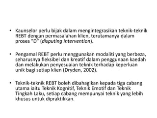 • Kaunselor perlu bijak dalam mengintegrasikan teknik-teknik
  REBT dengan permasalahan klien, terutamanya dalam
  proses “D” (disputing intervention).

• Pengamal REBT perlu menggunakan modaliti yang berbeza,
  seharusnya fleksibel dan kreatif dalam penggunaan kaedah
  dan melakukan penyesuaian teknik terhadap keperluan
  unik bagi setiap klien (Dryden, 2002).

• Teknik-teknik REBT boleh dibahagikan kepada tiga cabang
  utama iaitu Teknik Kognitif, Teknik Emotif dan Teknik
  Tingkah Laku, setiap cabang mempunyai teknik yang lebih
  khusus untuk dipraktikkan.
 