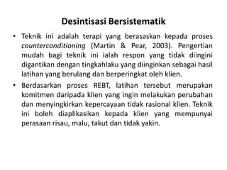 Desintisasi Bersistematik
• Teknik ini adalah terapi yang berasaskan kepada proses
  counterconditioning (Martin & Pear, 2003). Pengertian
  mudah bagi teknik ini ialah respon yang tidak diingini
  digantikan dengan tingkahlaku yang diinginkan sebagai hasil
  latihan yang berulang dan berperingkat oleh klien.
• Berdasarkan proses REBT, latihan tersebut merupakan
  komitmen daripada klien yang ingin melakukan perubahan
  dan menyingkirkan kepercayaan tidak rasional klien. Teknik
  ini boleh diaplikasikan kepada klien yang mempunyai
  perasaan risau, malu, takut dan tidak yakin.
 