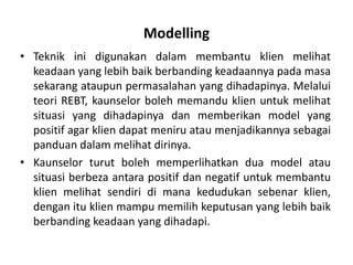 Modelling
• Teknik ini digunakan dalam membantu klien melihat
  keadaan yang lebih baik berbanding keadaannya pada masa
  sekarang ataupun permasalahan yang dihadapinya. Melalui
  teori REBT, kaunselor boleh memandu klien untuk melihat
  situasi yang dihadapinya dan memberikan model yang
  positif agar klien dapat meniru atau menjadikannya sebagai
  panduan dalam melihat dirinya.
• Kaunselor turut boleh memperlihatkan dua model atau
  situasi berbeza antara positif dan negatif untuk membantu
  klien melihat sendiri di mana kedudukan sebenar klien,
  dengan itu klien mampu memilih keputusan yang lebih baik
  berbanding keadaan yang dihadapi.
 