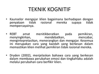 TEKNIK KOGNITIF
• Kaunselor mengajar klien bagaimana berhadapan dengan
  penyataan tidak rasional mereka supaya tidak
  mempercayainya.

• REBT    amat     menitikberatkan      pada     pemikiran,
  menyingkirkan,         mendebatkan,             mencabar,
  mengintepretasikan, menerangkan dan mengajar. Kesemua
  ini merupakan cara yang kaedah yang berkesan dalam
  memastikan klien melihat pemikiran tidak rasional mereka.

• Dryden (2002), menjelaskan bahawa cara yang berkesan
  dalam membawa perubahan emosi dan tingkahlaku adalah
  melalui perubahan cara berfikir klien.
 