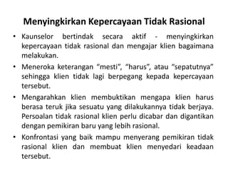 Menyingkirkan Kepercayaan Tidak Rasional
• Kaunselor bertindak secara aktif - menyingkirkan
  kepercayaan tidak rasional dan mengajar klien bagaimana
  melakukan.
• Meneroka keterangan “mesti”, “harus”, atau “sepatutnya”
  sehingga klien tidak lagi berpegang kepada kepercayaan
  tersebut.
• Mengarahkan klien membuktikan mengapa klien harus
  berasa teruk jika sesuatu yang dilakukannya tidak berjaya.
  Persoalan tidak rasional klien perlu dicabar dan digantikan
  dengan pemikiran baru yang lebih rasional.
• Konfrontasi yang baik mampu menyerang pemikiran tidak
  rasional klien dan membuat klien menyedari keadaan
  tersebut.
 